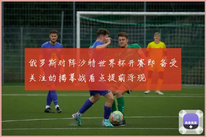 俄罗斯对阵沙特世界杯开赛即 备受关注的揭幕战看点提前浮现