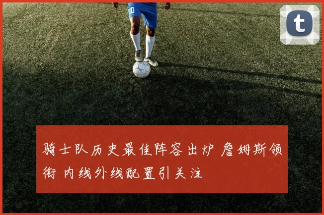 骑士队历史最佳阵容出炉 詹姆斯领衔 内线外线配置引关注