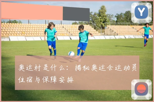 奥运村是什么：揭秘奥运会运动员住宿与保障安排