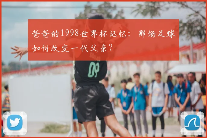 爸爸的1998世界杯记忆：那场足球如何改变一代父亲？