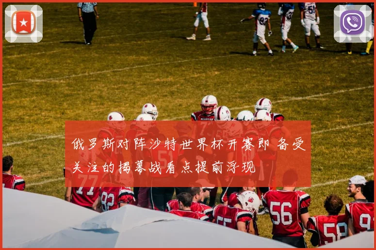 俄罗斯对阵沙特世界杯开赛即 备受关注的揭幕战看点提前浮现