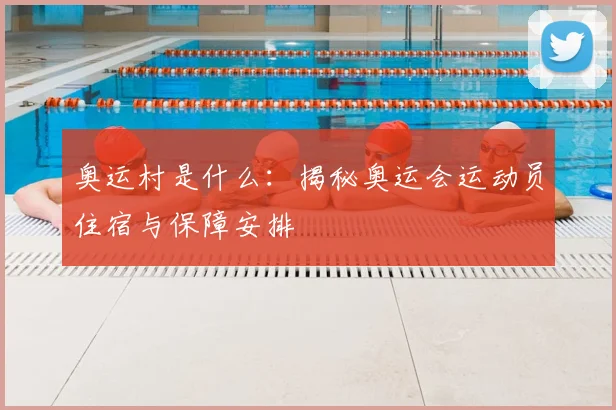 奥运村是什么：揭秘奥运会运动员住宿与保障安排