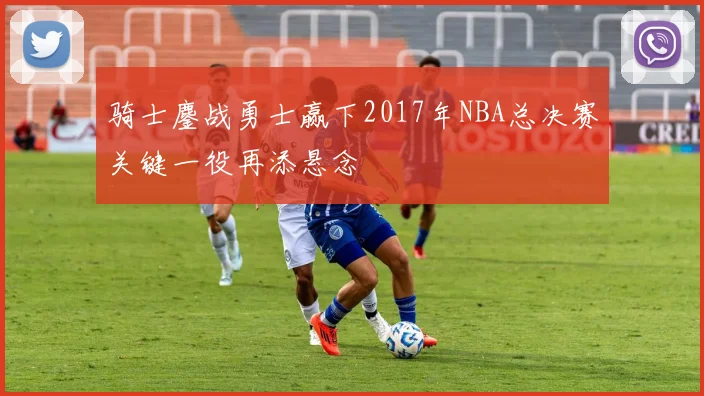 骑士鏖战勇士赢下2017年NBA总决赛关键一役再添悬念
