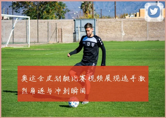 奥运会皮划艇比赛视频展现选手激烈角逐与冲刺瞬间