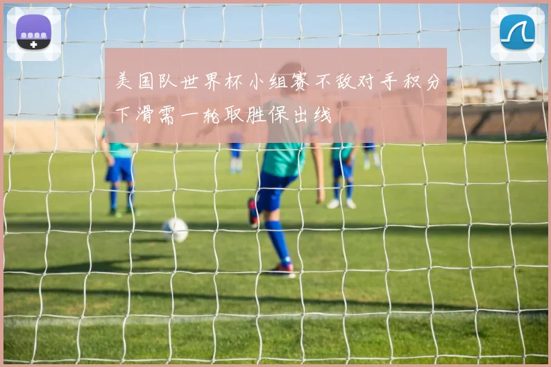 美国队世界杯小组赛不敌对手积分下滑需一轮取胜保出线