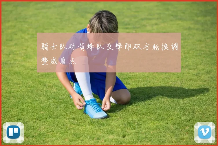 骑士队对黄蜂队交锋即双方轮换调整成看点