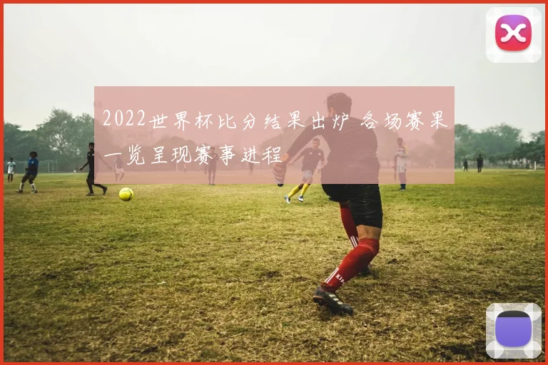 2022世界杯比分结果出炉 各场赛果一览呈现赛事进程