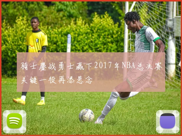骑士鏖战勇士赢下2017年NBA总决赛关键一役再添悬念