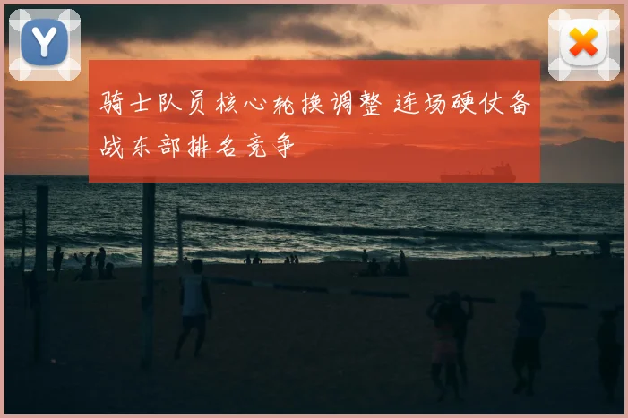 骑士队员核心轮换调整 连场硬仗备战东部排名竞争