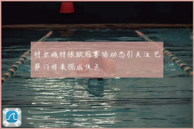 特尔施特根欧冠赛场动态引关注 巴萨门将表现成焦点