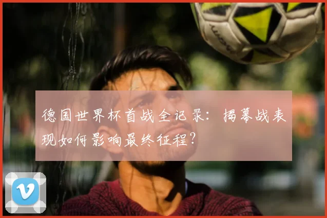 德国世界杯首战全记录:揭幕战表现如何影响最终征程?