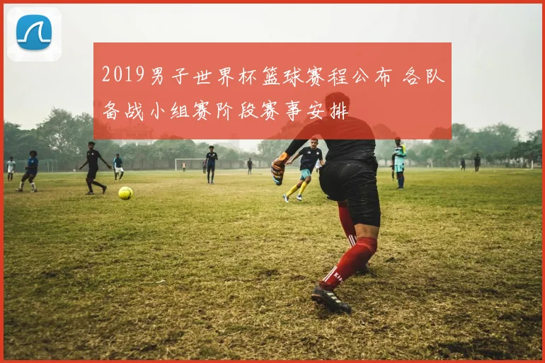 2019男子世界杯篮球赛程公布 各队备战小组赛阶段赛事安排