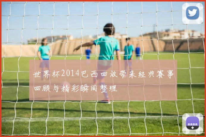 世界杯2014巴西回放带来经典赛事回顾与精彩瞬间整理