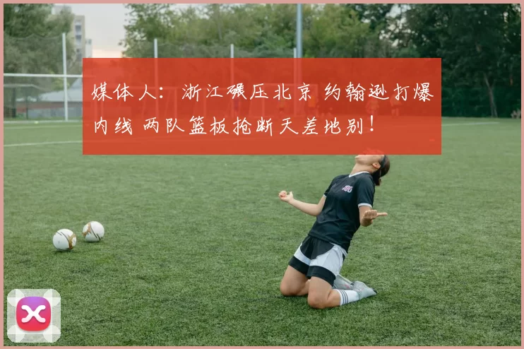 媒体人:浙江碾压北京 约翰逊打爆内线 两队篮板抢断天差地别!