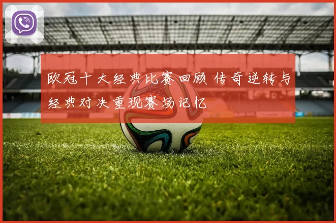 欧冠十大经典比赛回顾 传奇逆转与经典对决重现赛场记忆