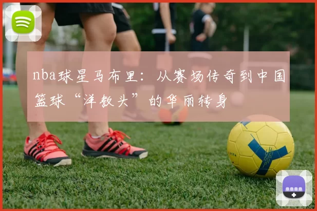nba球星马布里:从赛场传奇到中国篮球“洋教头”的华丽转身
