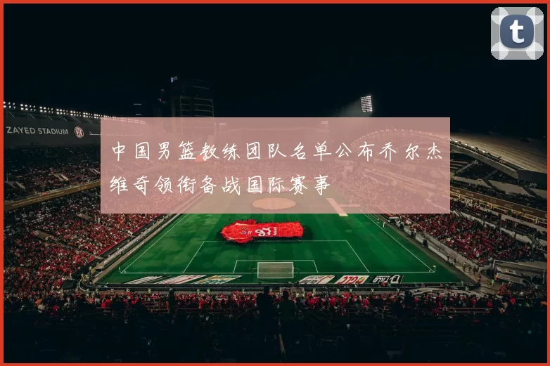 中国男篮教练团队名单公布乔尔杰维奇领衔备战国际赛事