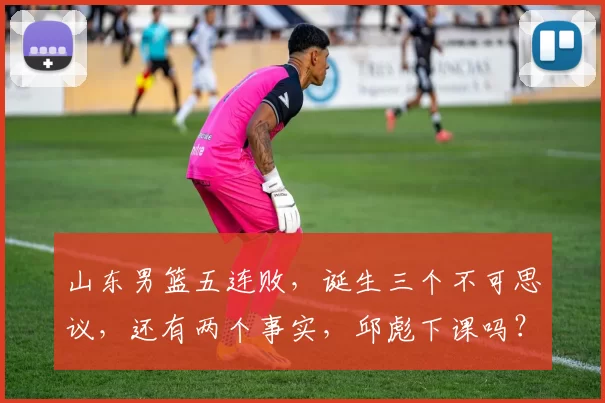 山东男篮五连败，诞生三个不可思议，还有两个事实，邱彪下课吗？