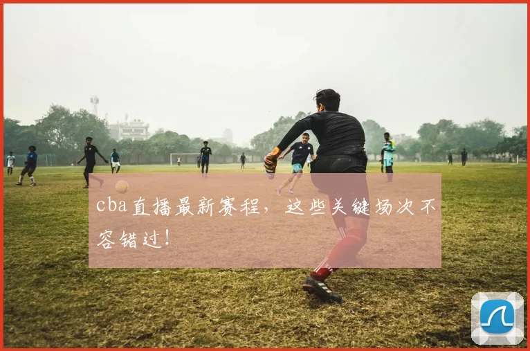 cba直播最新赛程，这些关键场次不容错过！