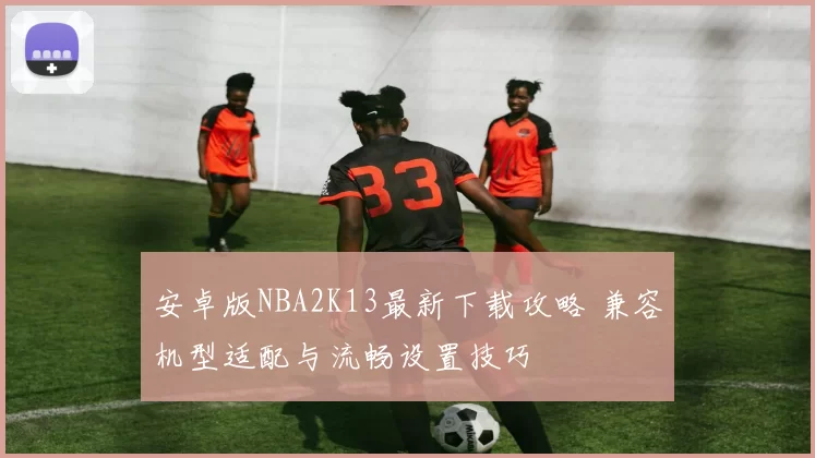 安卓版NBA2K13最新下载攻略 兼容机型适配与流畅设置技巧
