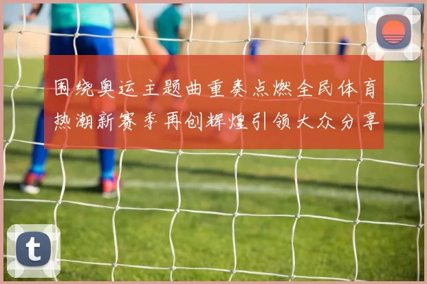 围绕奥运主题曲重奏点燃全民体育热潮新赛季再创辉煌引领大众分享