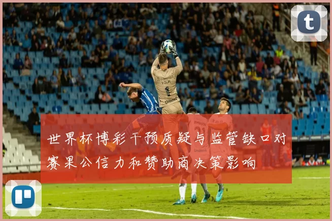 世界杯博彩干预质疑与监管缺口对赛果公信力和赞助商决策影响