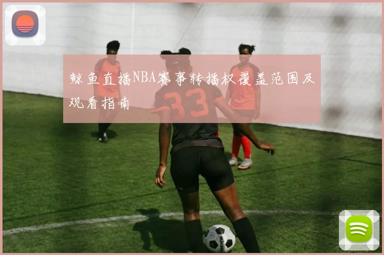 鲸鱼直播NBA赛事转播权覆盖范围及观看指南