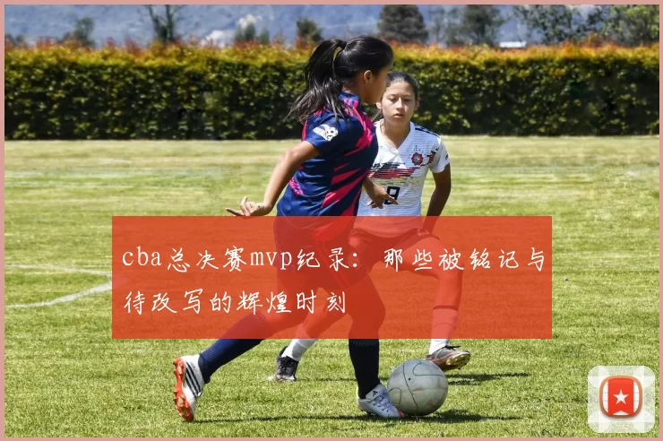 cba总决赛mvp纪录：那些被铭记与待改写的辉煌时刻