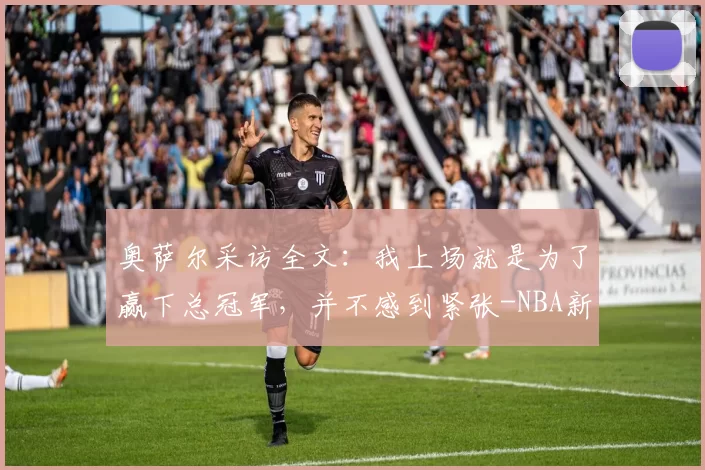 奥萨尔采访全文：我上场就是为了赢下总冠军，并不感到紧张-NBA新闻