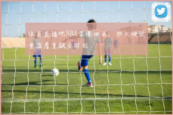 体育直播吧NBA录像回放:热火硬仗重温詹皇飙分时刻