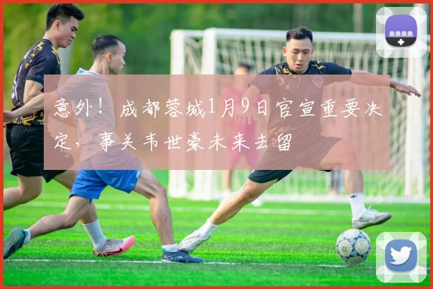 意外!成都蓉城1月9日官宣重要决定,事关韦世豪未来去留