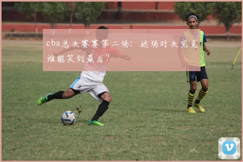 cba总决赛赛第二场:这场对决究竟谁能笑到最后?