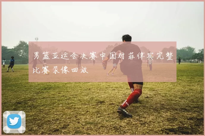 男篮亚运会决赛中国对菲律宾完整比赛录像回放