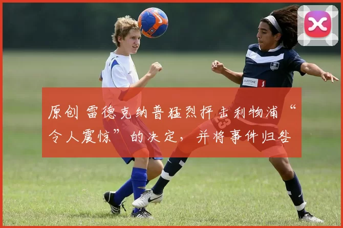 原创 雷德克纳普猛烈抨击利物浦“令人震惊”的决定,并将事件归咎于红军球员。