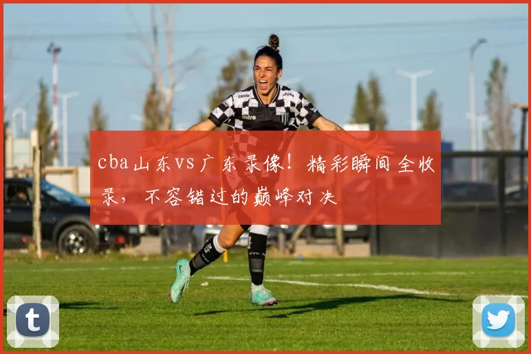 cba山东vs广东录像！精彩瞬间全收录，不容错过的巅峰对决