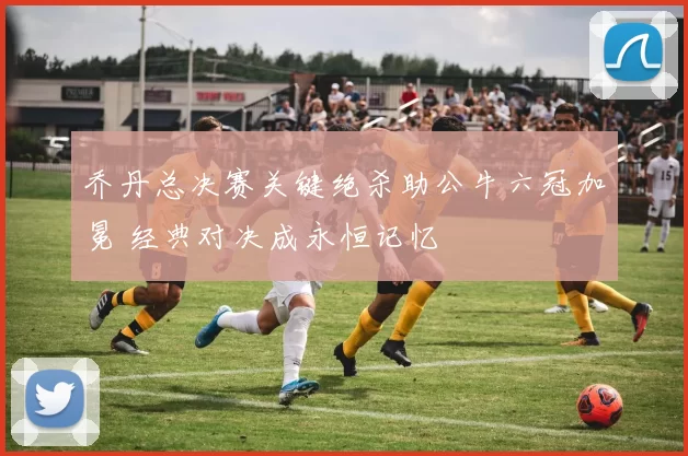 乔丹总决赛关键绝杀助公牛六冠加冕 经典对决成永恒记忆