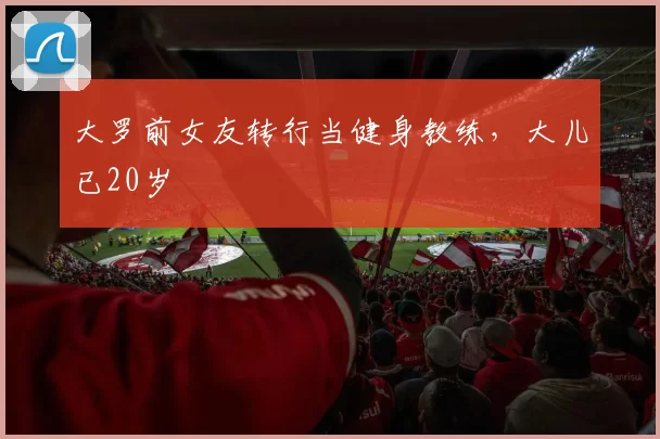 大罗前女友转行当健身教练，大儿已20岁