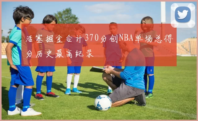 活塞掘金合计370分创NBA单场总得分历史最高纪录