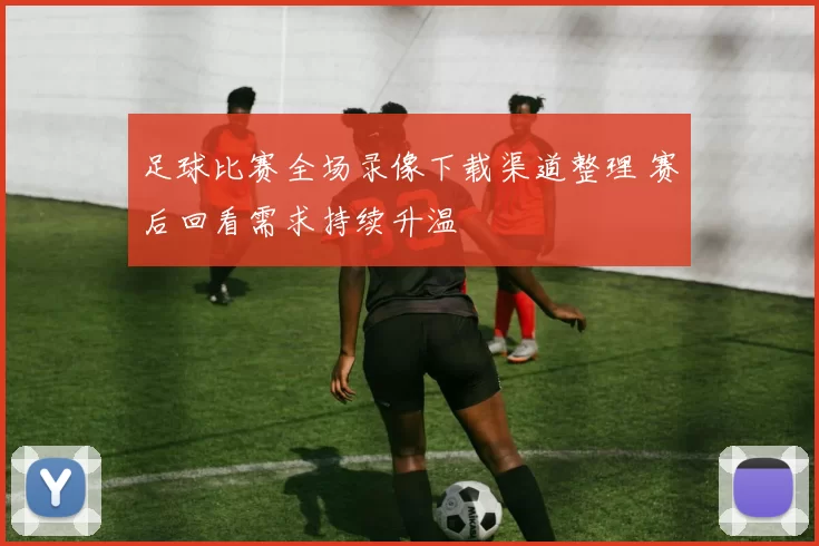 足球比赛全场录像下载渠道整理 赛后回看需求持续升温