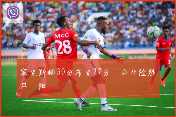 塞克斯顿30分布克27分 公牛险胜太阳