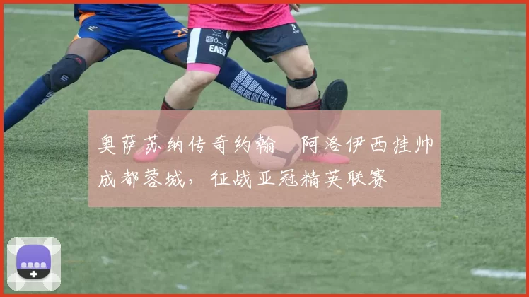 奥萨苏纳传奇约翰・阿洛伊西挂帅成都蓉城,征战亚冠精英联赛