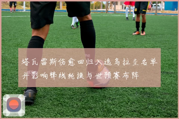 塔瓦雷斯伤愈回归入选乌拉圭名单并影响锋线轮换与世预赛布阵