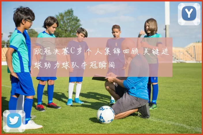 欧冠决赛C罗个人集锦回顾 关键进球助力球队夺冠瞬间