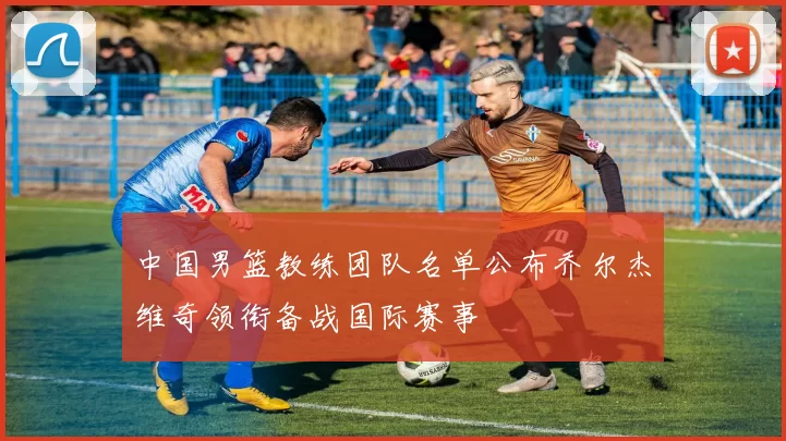 中国男篮教练团队名单公布乔尔杰维奇领衔备战国际赛事