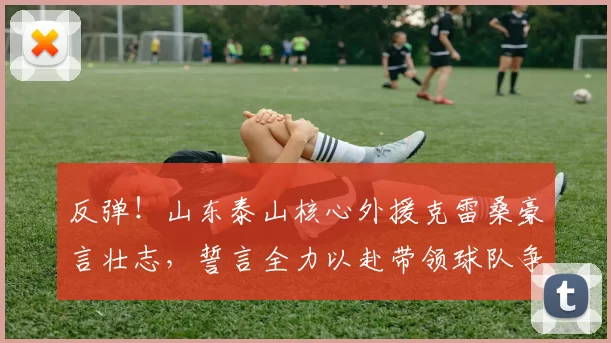 反弹!山东泰山核心外援克雷桑豪言壮志,誓言全力以赴带领球队争胜!_胜利_进攻_比赛