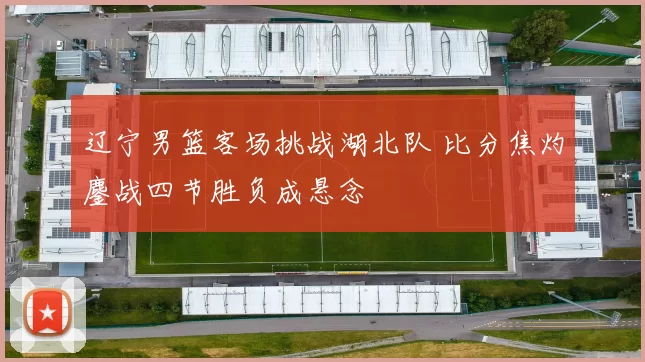 辽宁男篮客场挑战湖北队 比分焦灼鏖战四节胜负成悬念