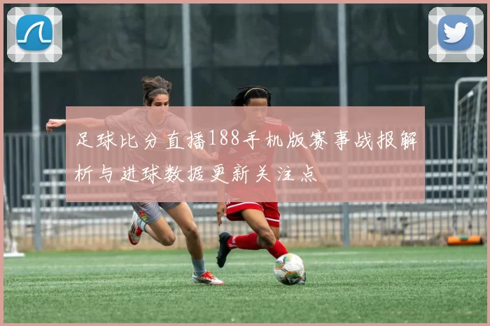 足球比分直播188手机版赛事战报解析与进球数据更新关注点