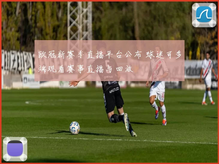 欧冠新赛季直播平台公布 球迷可多端观看赛事直播与回放