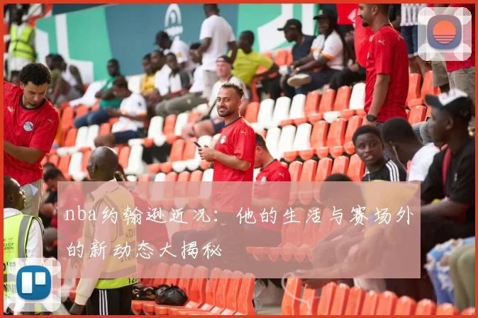 nba约翰逊近况：他的生活与赛场外的新动态大揭秘