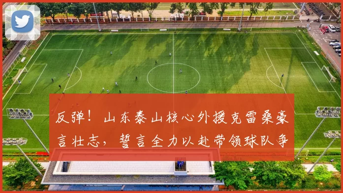 反弹！山东泰山核心外援克雷桑豪言壮志，誓言全力以赴带领球队争胜！_胜利_进攻_比赛